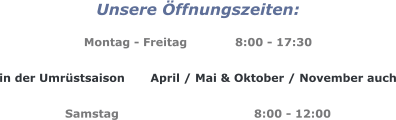 Unsere Öffnungszeiten:  Montag - Freitag		8:00 - 17:30  in der Umrüstsaison 	April / Mai & Oktober / November auch  Samstag				8:00 - 12:00