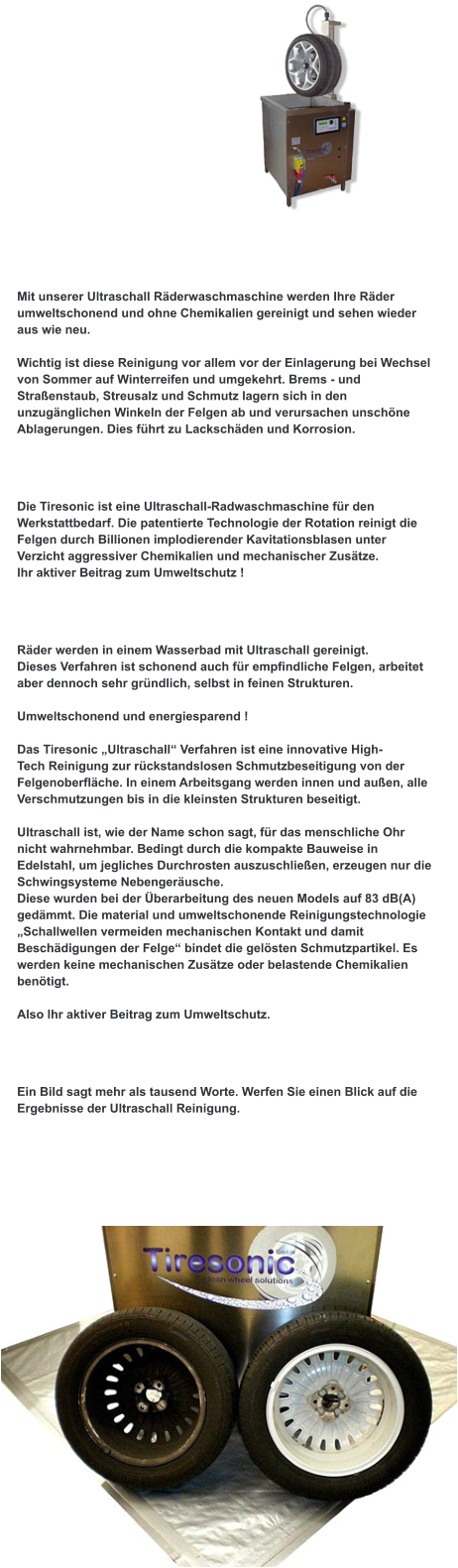 Bei uns sind Sie richtig !  Mit unserer Ultraschall Räderwaschmaschine werden Ihre Räder umweltschonend und ohne Chemikalien gereinigt und sehen wieder aus wie neu.  Wichtig ist diese Reinigung vor allem vor der Einlagerung bei Wechsel von Sommer auf Winterreifen und umgekehrt. Brems - und Straßenstaub, Streusalz und Schmutz lagern sich in den unzugänglichen Winkeln der Felgen ab und verursachen unschöne Ablagerungen. Dies führt zu Lackschäden und Korrosion.  Was ist Tiresonic  ?  Die Tiresonic ist eine Ultraschall-Radwaschmaschine für den Werkstattbedarf. Die patentierte Technologie der Rotation reinigt die Felgen durch Billionen implodierender Kavitationsblasen unter Verzicht aggressiver Chemikalien und mechanischer Zusätze. Ihr aktiver Beitrag zum Umweltschutz !  Wie arbeitet Tiresonic ?  Räder werden in einem Wasserbad mit Ultraschall gereinigt. Dieses Verfahren ist schonend auch für empfindliche Felgen, arbeitet aber dennoch sehr gründlich, selbst in feinen Strukturen.  Umweltschonend und energiesparend !  Das Tiresonic „Ultraschall“ Verfahren ist eine innovative High- Tech Reinigung zur rückstandslosen Schmutzbeseitigung von der  Felgenoberfläche. In einem Arbeitsgang werden innen und außen, alle Verschmutzungen bis in die kleinsten Strukturen beseitigt.   Ultraschall ist, wie der Name schon sagt, für das menschliche Ohr nicht wahrnehmbar. Bedingt durch die kompakte Bauweise in Edelstahl, um jegliches Durchrosten auszuschließen, erzeugen nur die Schwingsysteme Nebengeräusche. Diese wurden bei der Überarbeitung des neuen Models auf 83 dB(A) gedämmt. Die material und umweltschonende Reinigungstechnologie „Schallwellen vermeiden mechanischen Kontakt und damit Beschädigungen der Felge“ bindet die gelösten Schmutzpartikel. Es werden keine mechanischen Zusätze oder belastende Chemikalien benötigt.   Also Ihr aktiver Beitrag zum Umweltschutz.   Was leistet Tiresonic ?  Ein Bild sagt mehr als tausend Worte. Werfen Sie einen Blick auf die Ergebnisse der Ultraschall Reinigung.