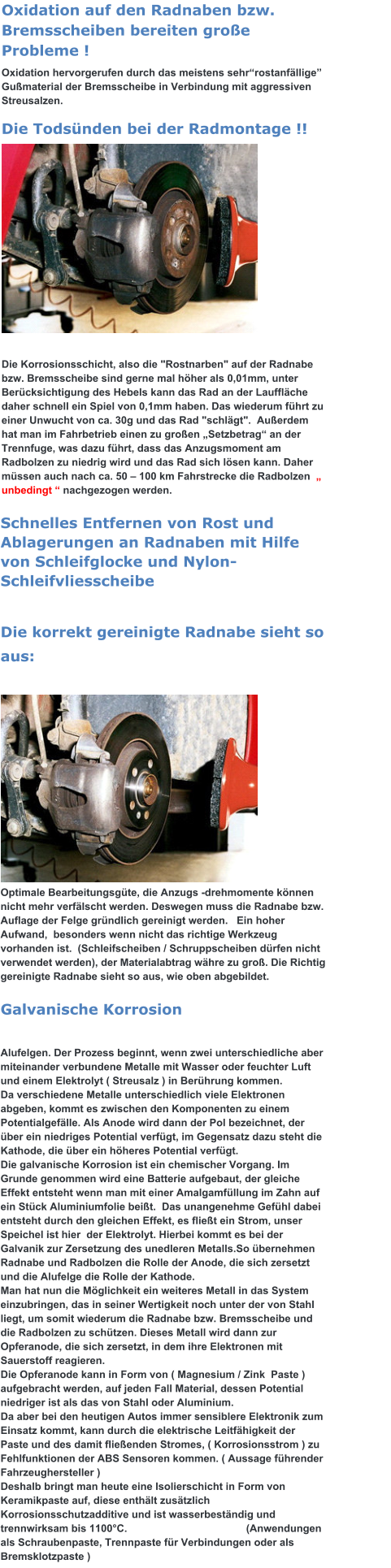 Oxidation auf den Radnaben bzw. Bremsscheiben bereiten große Probleme ! Oxidation hervorgerufen durch das meistens sehr“rostanfällige” Gußmaterial der Bremsscheibe in Verbindung mit aggressiven Streusalzen. Die Todsünden bei der Radmontage !!            Die Korrosionsschicht, also die "Rostnarben" auf der Radnabe bzw. Bremsscheibe sind gerne mal höher als 0,01mm, unter Berücksichtigung des Hebels kann das Rad an der Lauffläche daher schnell ein Spiel von 0,1mm haben. Das wiederum führt zu einer Unwucht von ca. 30g und das Rad "schlägt".  Außerdem  hat man im Fahrbetrieb einen zu großen „Setzbetrag“ an der Trennfuge, was dazu führt, dass das Anzugsmoment am Radbolzen zu niedrig wird und das Rad sich lösen kann. Daher müssen auch nach ca. 50 – 100 km Fahrstrecke die Radbolzen  „ unbedingt “ nachgezogen werden. Schnelles Entfernen von Rost und Ablagerungen an Radnaben mit Hilfe von Schleifglocke und Nylon-Schleifvliesscheibe   Die korrekt gereinigte Radnabe sieht so aus:                                                                 Optimale Bearbeitungsgüte, die Anzugs -drehmomente können nicht mehr verfälscht werden. Deswegen muss die Radnabe bzw. Auflage der Felge gründlich gereinigt werden.   Ein hoher Aufwand,  besonders wenn nicht das richtige Werkzeug vorhanden ist.  (Schleifscheiben / Schruppscheiben dürfen nicht verwendet werden), der Materialabtrag währe zu groß. Die Richtig gereinigte Radnabe sieht so aus, wie oben abgebildet. Galvanische Korrosion   Alufelgen. Der Prozess beginnt, wenn zwei unterschiedliche aber miteinander verbundene Metalle mit Wasser oder feuchter Luft und einem Elektrolyt ( Streusalz ) in Berührung kommen.  Da verschiedene Metalle unterschiedlich viele Elektronen abgeben, kommt es zwischen den Komponenten zu einem Potentialgefälle. Als Anode wird dann der Pol bezeichnet, der über ein niedriges Potential verfügt, im Gegensatz dazu steht die Kathode, die über ein höheres Potential verfügt.  Die galvanische Korrosion ist ein chemischer Vorgang. Im Grunde genommen wird eine Batterie aufgebaut, der gleiche Effekt entsteht wenn man mit einer Amalgamfüllung im Zahn auf ein Stück Aluminiumfolie beißt.  Das unangenehme Gefühl dabei entsteht durch den gleichen Effekt, es fließt ein Strom, unser Speichel ist hier  der Elektrolyt. Hierbei kommt es bei der Galvanik zur Zersetzung des unedleren Metalls.So übernehmen Radnabe und Radbolzen die Rolle der Anode, die sich zersetzt und die Alufelge die Rolle der Kathode.  Man hat nun die Möglichkeit ein weiteres Metall in das System einzubringen, das in seiner Wertigkeit noch unter der von Stahl liegt, um somit wiederum die Radnabe bzw. Bremsscheibe und die Radbolzen zu schützen. Dieses Metall wird dann zur Opferanode, die sich zersetzt, in dem ihre Elektronen mit Sauerstoff reagieren. Die Opferanode kann in Form von ( Magnesium / Zink  Paste ) aufgebracht werden, auf jeden Fall Material, dessen Potential niedriger ist als das von Stahl oder Aluminium. Da aber bei den heutigen Autos immer sensiblere Elektronik zum Einsatz kommt, kann durch die elektrische Leitfähigkeit der Paste und des damit fließenden Stromes, ( Korrosionsstrom ) zu Fehlfunktionen der ABS Sensoren kommen. ( Aussage führender Fahrzeughersteller ) Deshalb bringt man heute eine Isolierschicht in Form von Keramikpaste auf, diese enthält zusätzlich Korrosionsschutzadditive und ist wasserbeständig und trennwirksam bis 1100°C.                                         (Anwendungen als Schraubenpaste, Trennpaste für Verbindungen oder als Bremsklotzpaste )